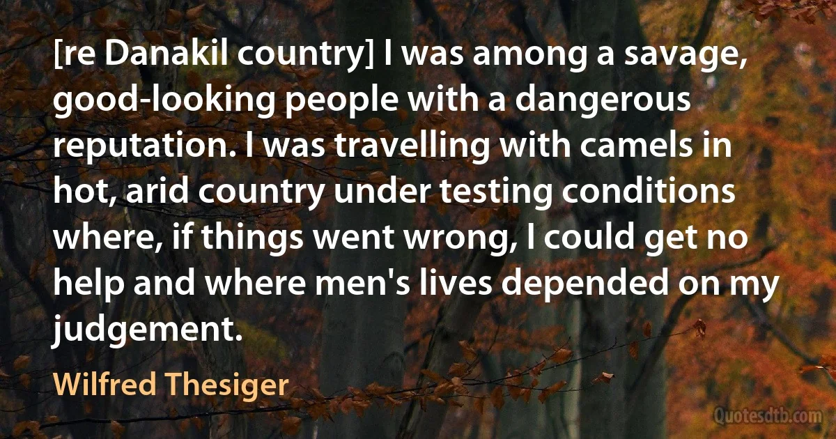 [re Danakil country] I was among a savage, good-looking people with a dangerous reputation. I was travelling with camels in hot, arid country under testing conditions where, if things went wrong, I could get no help and where men's lives depended on my judgement. (Wilfred Thesiger)