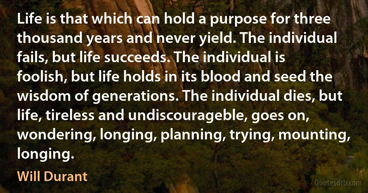 Life is that which can hold a purpose for three thousand years and never yield. The individual fails, but life succeeds. The individual is foolish, but life holds in its blood and seed the wisdom of generations. The individual dies, but life, tireless and undiscourageble, goes on, wondering, longing, planning, trying, mounting, longing. (Will Durant)