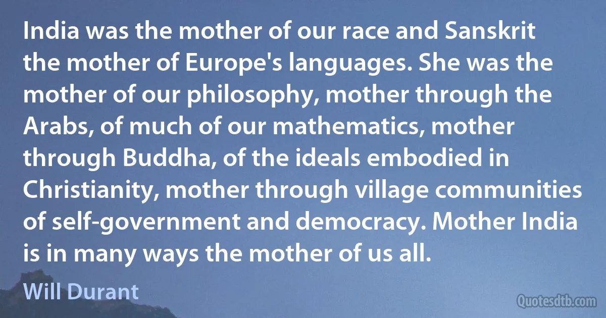 India was the mother of our race and Sanskrit the mother of Europe's languages. She was the mother of our philosophy, mother through the Arabs, of much of our mathematics, mother through Buddha, of the ideals embodied in Christianity, mother through village communities of self-government and democracy. Mother India is in many ways the mother of us all. (Will Durant)