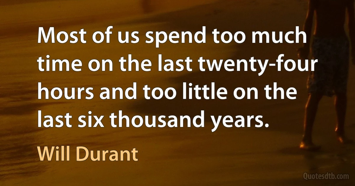 Most of us spend too much time on the last twenty-four hours and too little on the last six thousand years. (Will Durant)