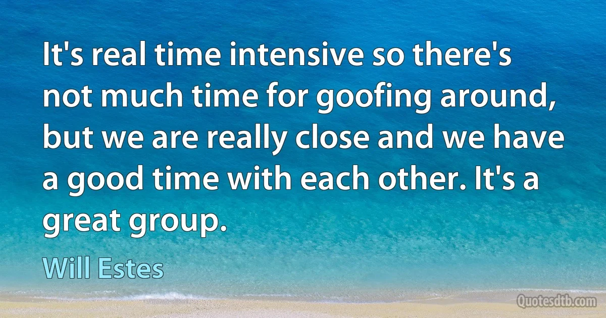 It's real time intensive so there's not much time for goofing around, but we are really close and we have a good time with each other. It's a great group. (Will Estes)