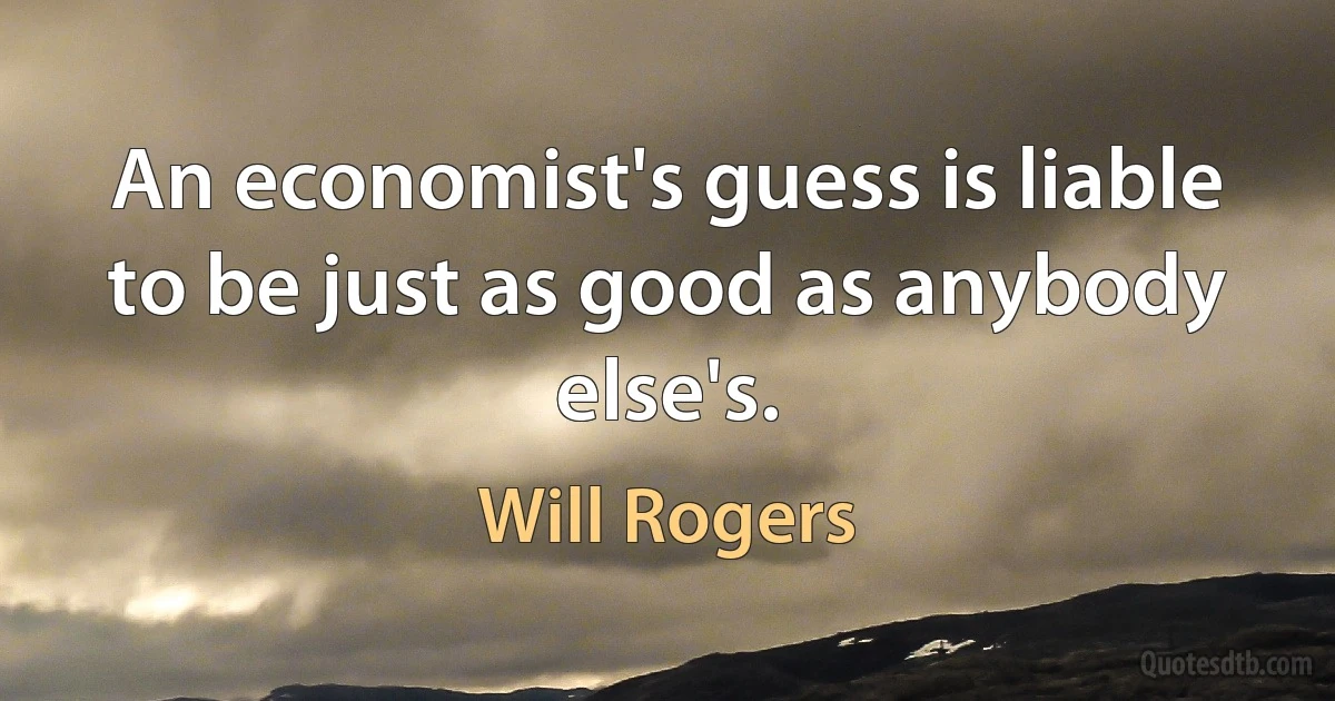 An economist's guess is liable to be just as good as anybody else's. (Will Rogers)