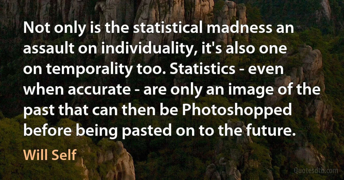 Not only is the statistical madness an assault on individuality, it's also one on temporality too. Statistics - even when accurate - are only an image of the past that can then be Photoshopped before being pasted on to the future. (Will Self)