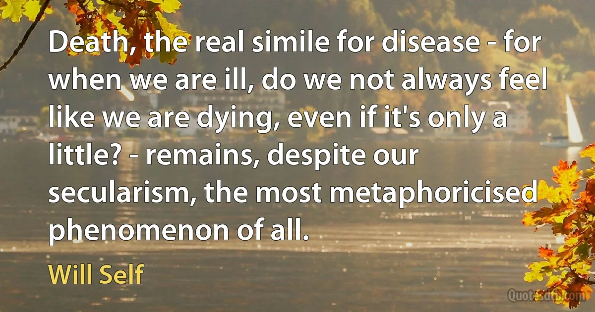 Death, the real simile for disease - for when we are ill, do we not always feel like we are dying, even if it's only a little? - remains, despite our secularism, the most metaphoricised phenomenon of all. (Will Self)