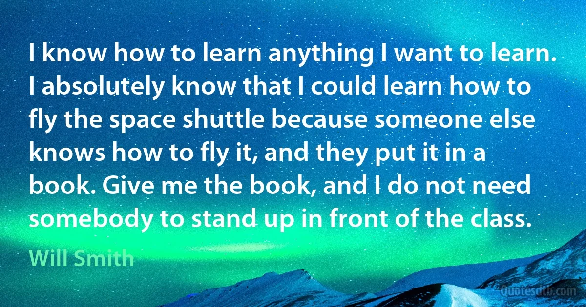 I know how to learn anything I want to learn. I absolutely know that I could learn how to fly the space shuttle because someone else knows how to fly it, and they put it in a book. Give me the book, and I do not need somebody to stand up in front of the class. (Will Smith)