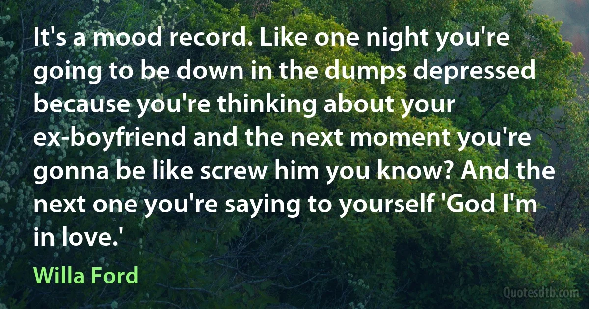 It's a mood record. Like one night you're going to be down in the dumps depressed because you're thinking about your ex-boyfriend and the next moment you're gonna be like screw him you know? And the next one you're saying to yourself 'God I'm in love.' (Willa Ford)