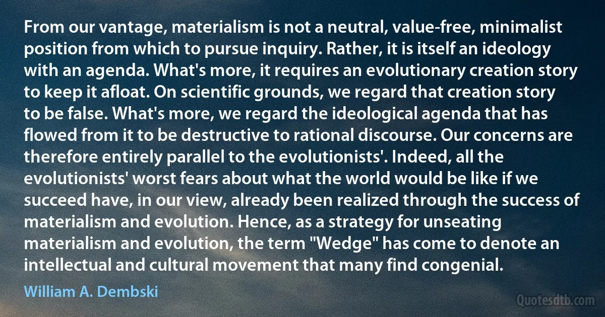 From our vantage, materialism is not a neutral, value-free, minimalist position from which to pursue inquiry. Rather, it is itself an ideology with an agenda. What's more, it requires an evolutionary creation story to keep it afloat. On scientific grounds, we regard that creation story to be false. What's more, we regard the ideological agenda that has flowed from it to be destructive to rational discourse. Our concerns are therefore entirely parallel to the evolutionists'. Indeed, all the evolutionists' worst fears about what the world would be like if we succeed have, in our view, already been realized through the success of materialism and evolution. Hence, as a strategy for unseating materialism and evolution, the term "Wedge" has come to denote an intellectual and cultural movement that many find congenial. (William A. Dembski)