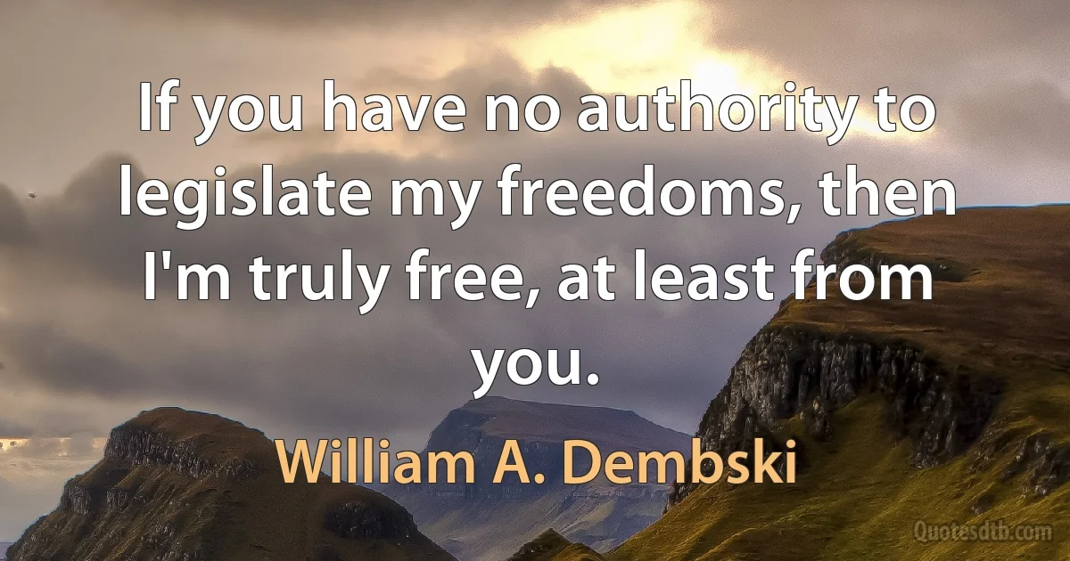 If you have no authority to legislate my freedoms, then I'm truly free, at least from you. (William A. Dembski)