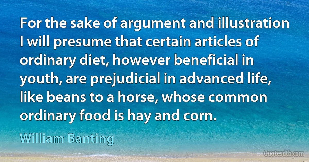 For the sake of argument and illustration I will presume that certain articles of ordinary diet, however beneficial in youth, are prejudicial in advanced life, like beans to a horse, whose common ordinary food is hay and corn. (William Banting)