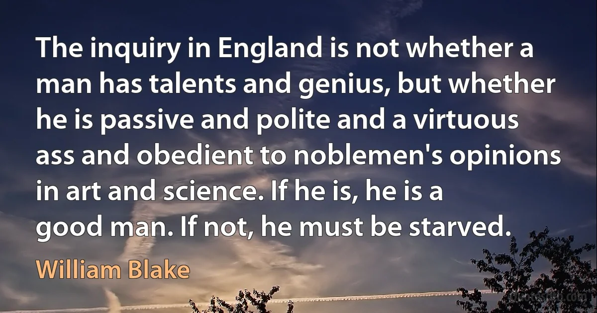 The inquiry in England is not whether a man has talents and genius, but whether he is passive and polite and a virtuous ass and obedient to noblemen's opinions in art and science. If he is, he is a good man. If not, he must be starved. (William Blake)