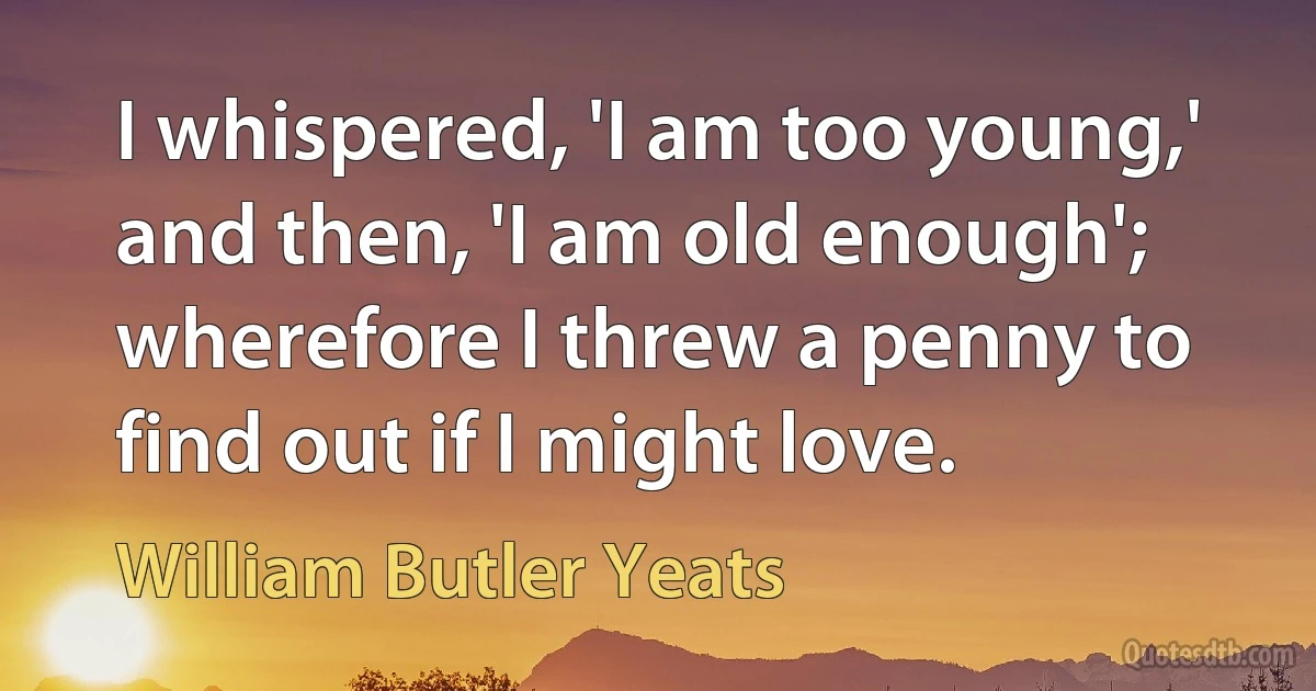 I whispered, 'I am too young,' and then, 'I am old enough'; wherefore I threw a penny to find out if I might love. (William Butler Yeats)