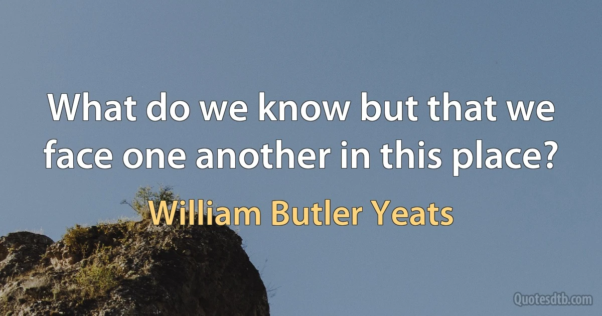 What do we know but that we face one another in this place? (William Butler Yeats)