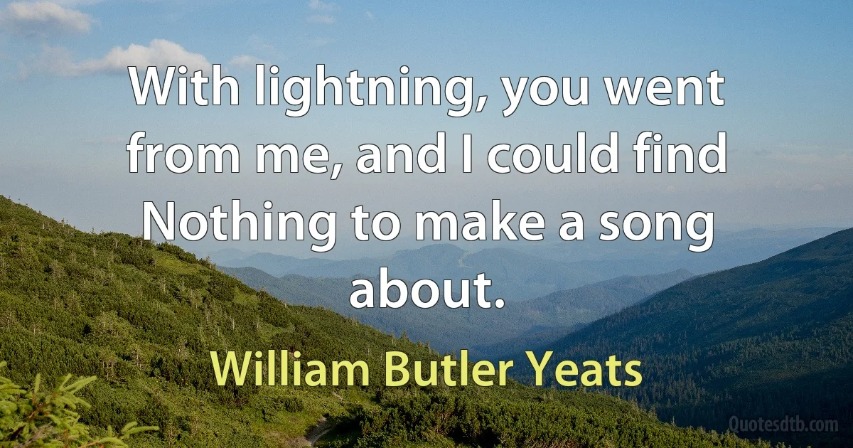 With lightning, you went from me, and I could find
Nothing to make a song about. (William Butler Yeats)