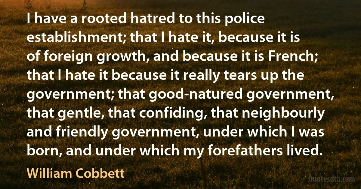 I have a rooted hatred to this police establishment; that I hate it, because it is of foreign growth, and because it is French; that I hate it because it really tears up the government; that good-natured government, that gentle, that confiding, that neighbourly and friendly government, under which I was born, and under which my forefathers lived. (William Cobbett)