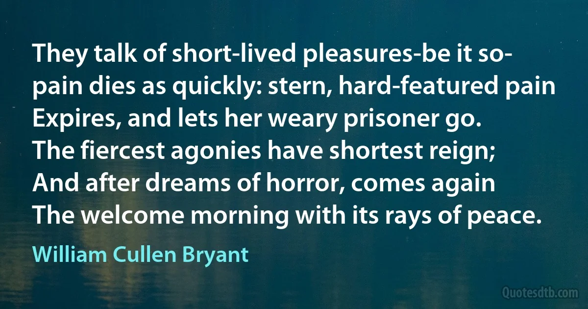 They talk of short-lived pleasures-be it so-
pain dies as quickly: stern, hard-featured pain
Expires, and lets her weary prisoner go.
The fiercest agonies have shortest reign;
And after dreams of horror, comes again
The welcome morning with its rays of peace. (William Cullen Bryant)