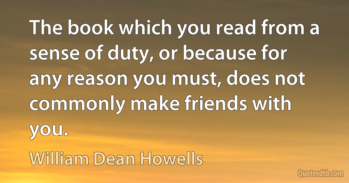 The book which you read from a sense of duty, or because for any reason you must, does not commonly make friends with you. (William Dean Howells)