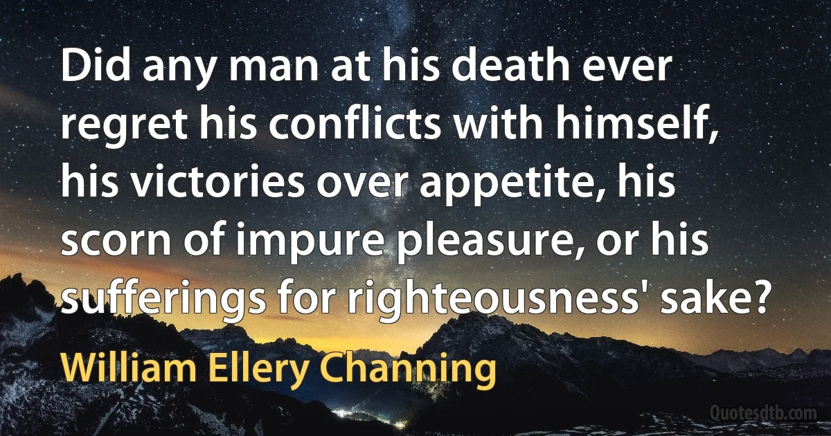 Did any man at his death ever regret his conflicts with himself, his victories over appetite, his scorn of impure pleasure, or his sufferings for righteousness' sake? (William Ellery Channing)