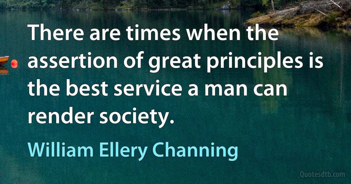 There are times when the assertion of great principles is the best service a man can render society. (William Ellery Channing)