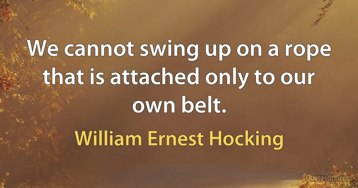 We cannot swing up on a rope that is attached only to our own belt. (William Ernest Hocking)