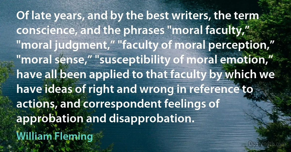 Of late years, and by the best writers, the term conscience, and the phrases "moral faculty,” "moral judgment,” "faculty of moral perception,” "moral sense,” "susceptibility of moral emotion,” have all been applied to that faculty by which we have ideas of right and wrong in reference to actions, and correspondent feelings of approbation and disapprobation. (William Fleming)