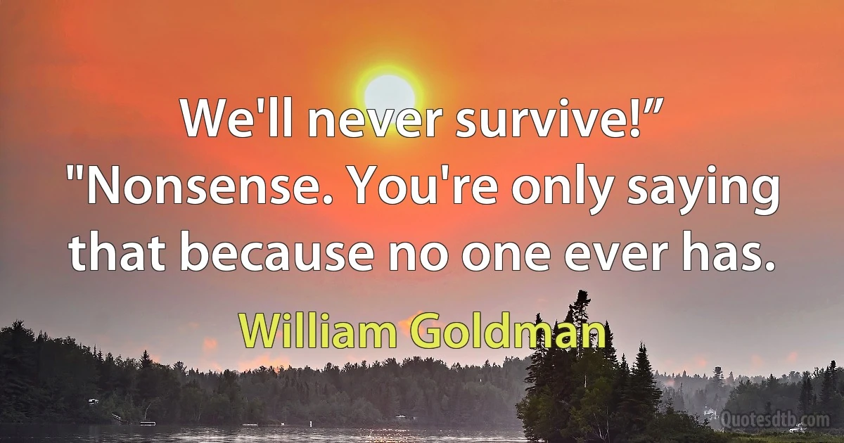 We'll never survive!”
"Nonsense. You're only saying that because no one ever has. (William Goldman)