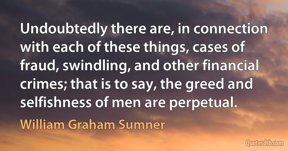 Undoubtedly there are, in connection with each of these things, cases of fraud, swindling, and other financial crimes; that is to say, the greed and selfishness of men are perpetual. (William Graham Sumner)