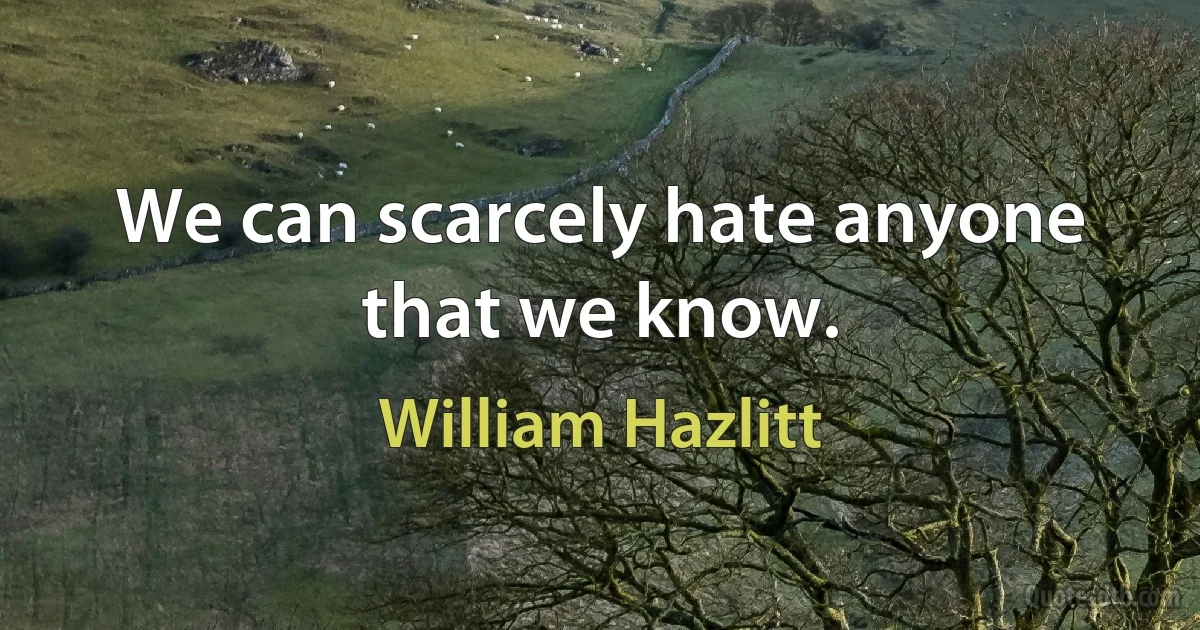 We can scarcely hate anyone that we know. (William Hazlitt)