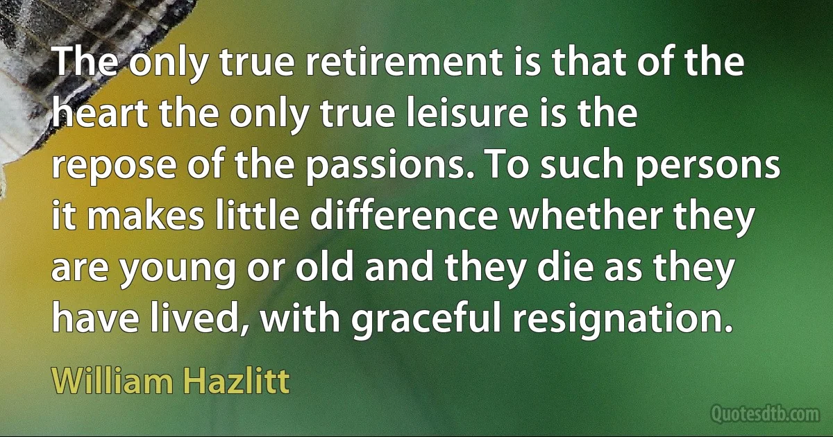 The only true retirement is that of the heart the only true leisure is the repose of the passions. To such persons it makes little difference whether they are young or old and they die as they have lived, with graceful resignation. (William Hazlitt)