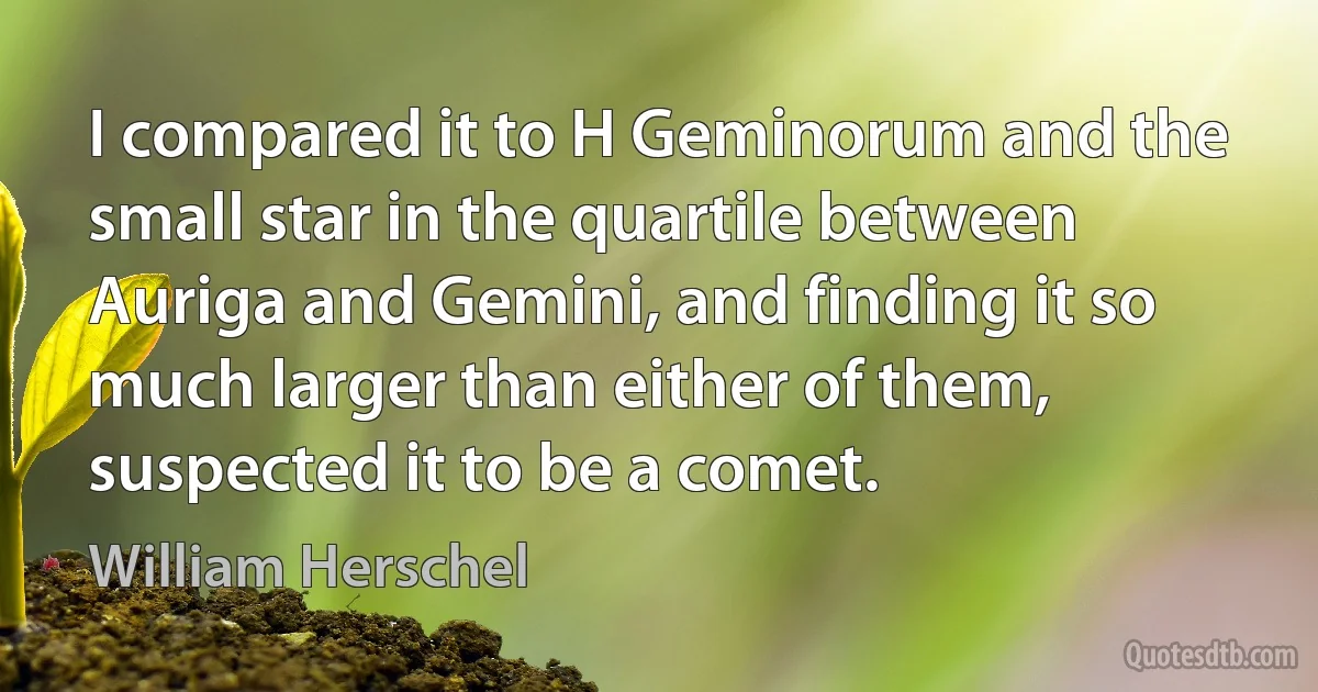 I compared it to H Geminorum and the small star in the quartile between Auriga and Gemini, and finding it so much larger than either of them, suspected it to be a comet. (William Herschel)