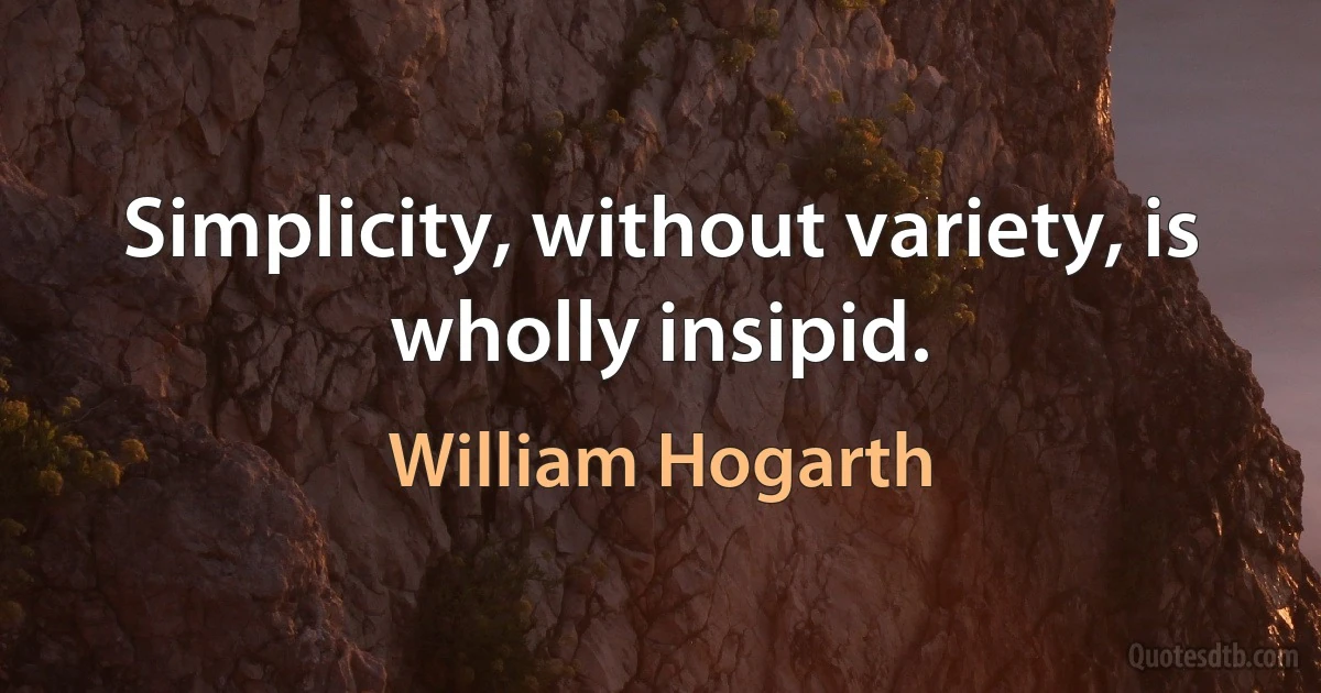 Simplicity, without variety, is wholly insipid. (William Hogarth)