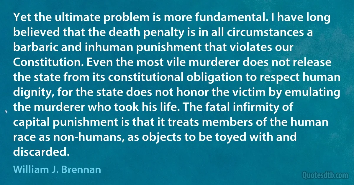 Yet the ultimate problem is more fundamental. I have long believed that the death penalty is in all circumstances a barbaric and inhuman punishment that violates our Constitution. Even the most vile murderer does not release the state from its constitutional obligation to respect human dignity, for the state does not honor the victim by emulating the murderer who took his life. The fatal infirmity of capital punishment is that it treats members of the human race as non-humans, as objects to be toyed with and discarded. (William J. Brennan)