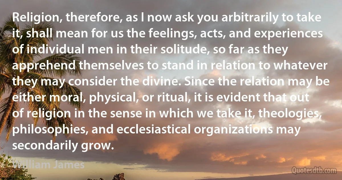 Religion, therefore, as I now ask you arbitrarily to take it, shall mean for us the feelings, acts, and experiences of individual men in their solitude, so far as they apprehend themselves to stand in relation to whatever they may consider the divine. Since the relation may be either moral, physical, or ritual, it is evident that out of religion in the sense in which we take it, theologies, philosophies, and ecclesiastical organizations may secondarily grow. (William James)