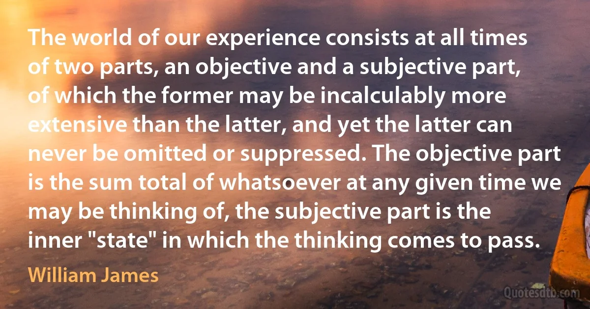 The world of our experience consists at all times of two parts, an objective and a subjective part, of which the former may be incalculably more extensive than the latter, and yet the latter can never be omitted or suppressed. The objective part is the sum total of whatsoever at any given time we may be thinking of, the subjective part is the inner "state" in which the thinking comes to pass. (William James)