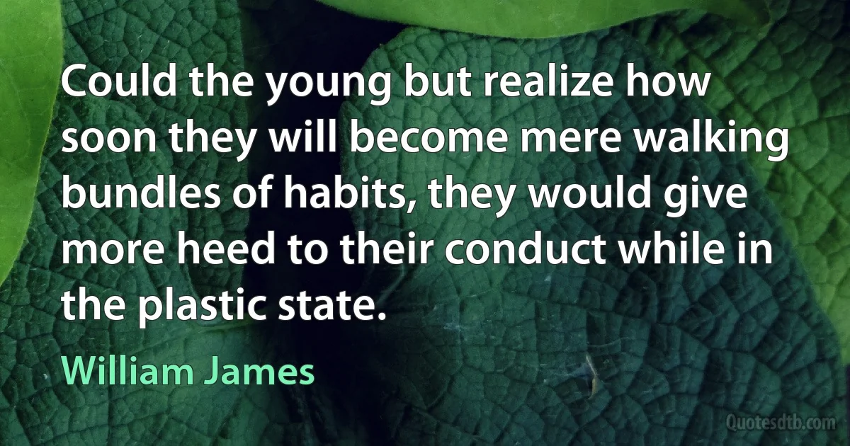 Could the young but realize how soon they will become mere walking bundles of habits, they would give more heed to their conduct while in the plastic state. (William James)