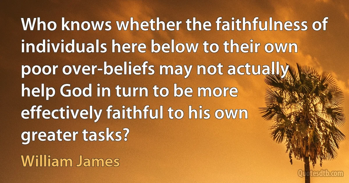 Who knows whether the faithfulness of individuals here below to their own poor over-beliefs may not actually help God in turn to be more effectively faithful to his own greater tasks? (William James)