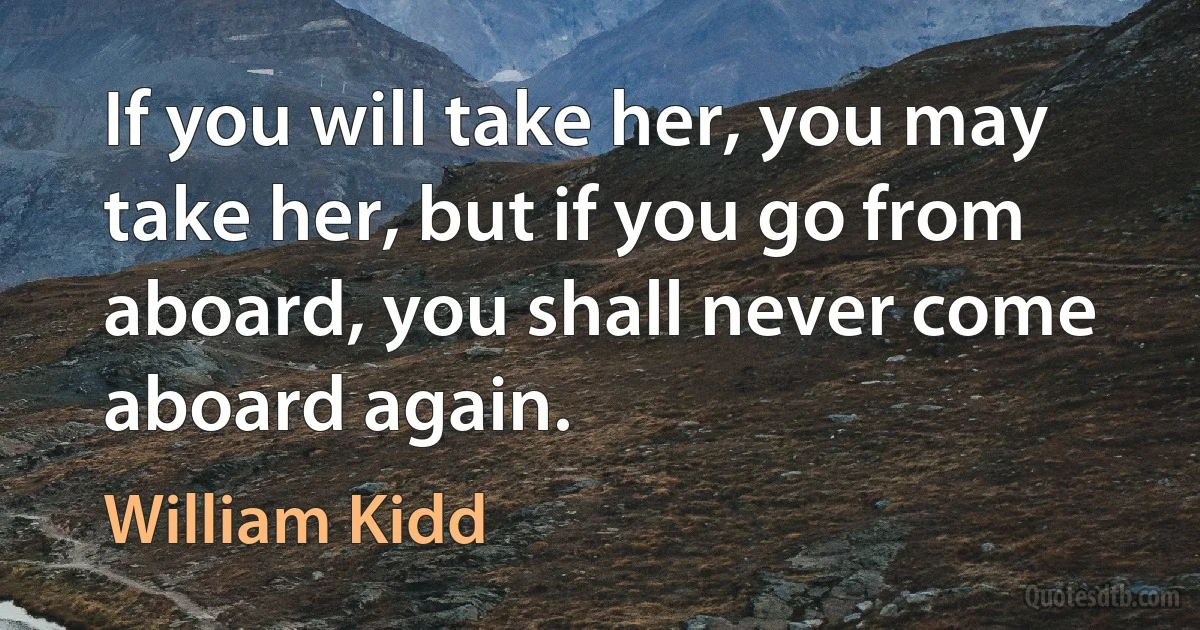 If you will take her, you may take her, but if you go from aboard, you shall never come aboard again. (William Kidd)