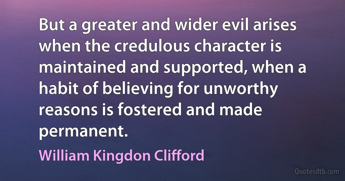 But a greater and wider evil arises when the credulous character is maintained and supported, when a habit of believing for unworthy reasons is fostered and made permanent. (William Kingdon Clifford)