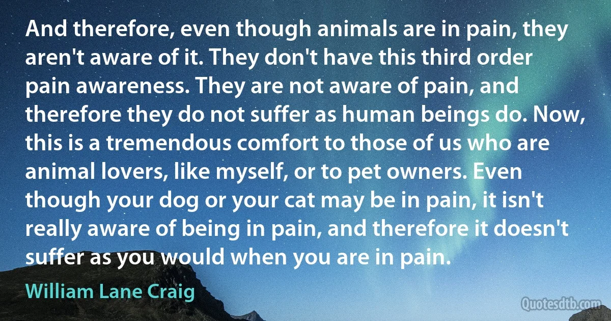 And therefore, even though animals are in pain, they aren't aware of it. They don't have this third order pain awareness. They are not aware of pain, and therefore they do not suffer as human beings do. Now, this is a tremendous comfort to those of us who are animal lovers, like myself, or to pet owners. Even though your dog or your cat may be in pain, it isn't really aware of being in pain, and therefore it doesn't suffer as you would when you are in pain. (William Lane Craig)