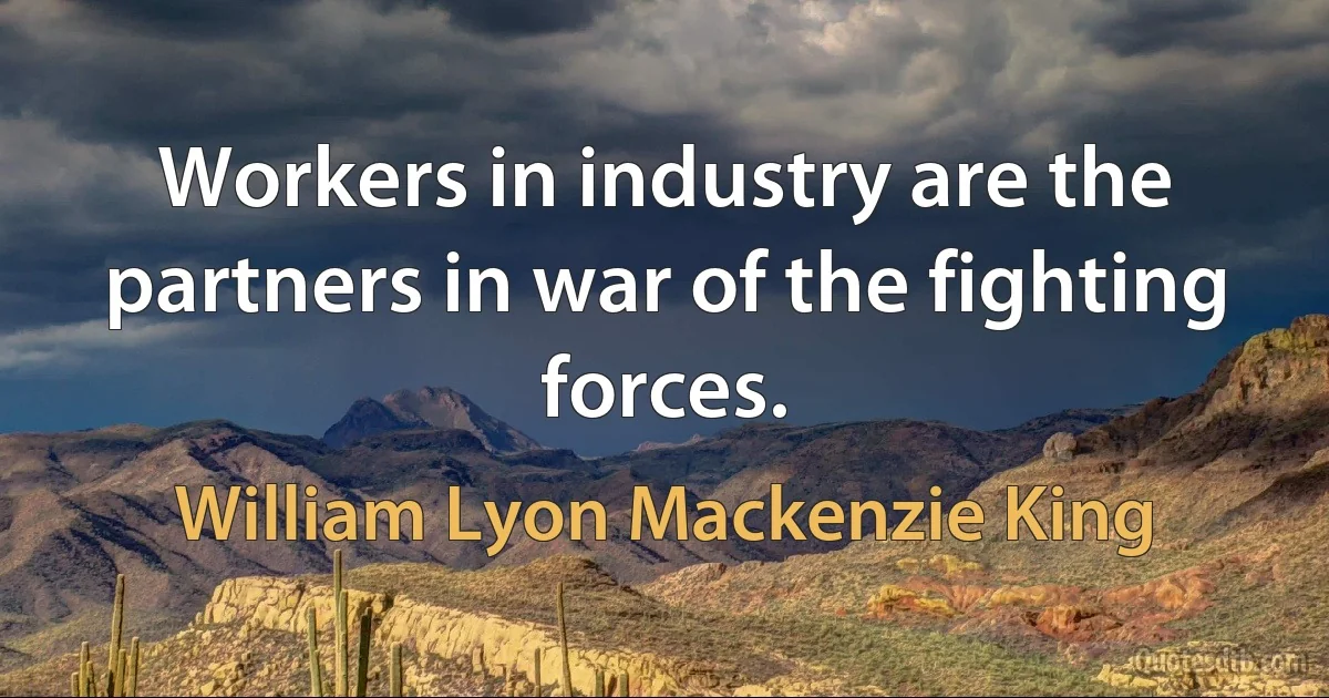 Workers in industry are the partners in war of the fighting forces. (William Lyon Mackenzie King)