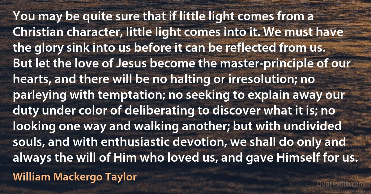 You may be quite sure that if little light comes from a Christian character, little light comes into it. We must have the glory sink into us before it can be reflected from us. But let the love of Jesus become the master-principle of our hearts, and there will be no halting or irresolution; no parleying with temptation; no seeking to explain away our duty under color of deliberating to discover what it is; no looking one way and walking another; but with undivided souls, and with enthusiastic devotion, we shall do only and always the will of Him who loved us, and gave Himself for us. (William Mackergo Taylor)