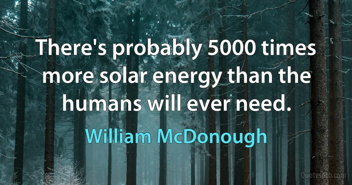 There's probably 5000 times more solar energy than the humans will ever need. (William McDonough)