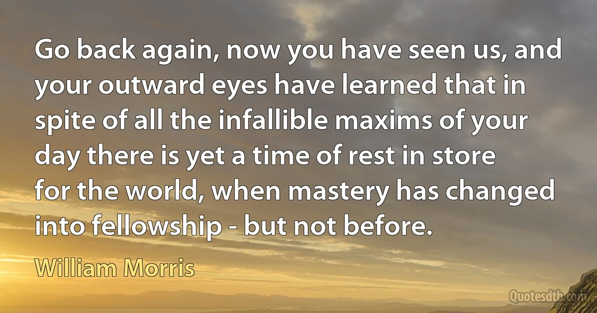 Go back again, now you have seen us, and your outward eyes have learned that in spite of all the infallible maxims of your day there is yet a time of rest in store for the world, when mastery has changed into fellowship - but not before. (William Morris)