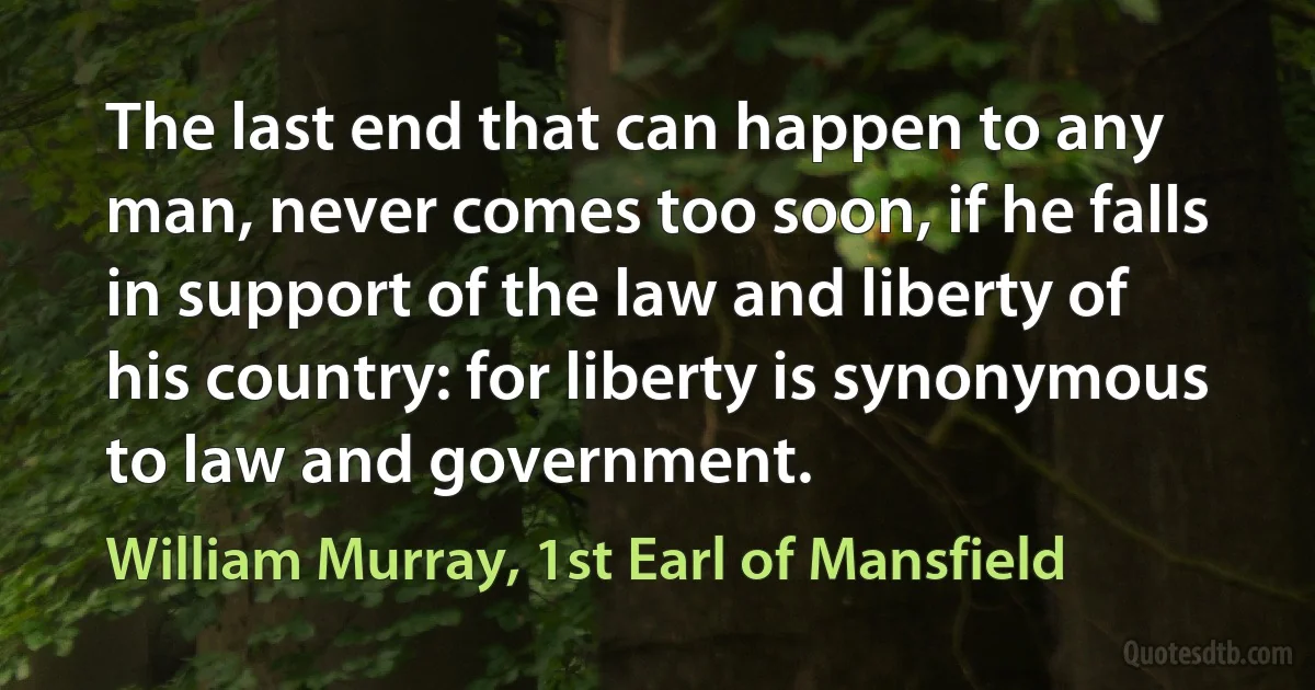 The last end that can happen to any man, never comes too soon, if he falls in support of the law and liberty of his country: for liberty is synonymous to law and government. (William Murray, 1st Earl of Mansfield)