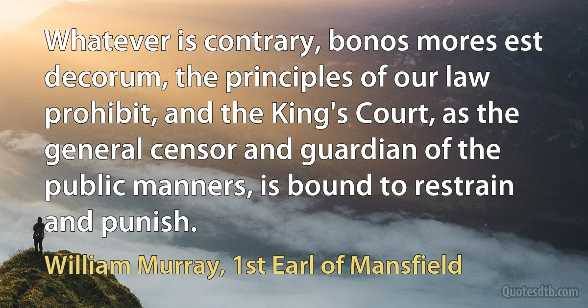 Whatever is contrary, bonos mores est decorum, the principles of our law prohibit, and the King's Court, as the general censor and guardian of the public manners, is bound to restrain and punish. (William Murray, 1st Earl of Mansfield)