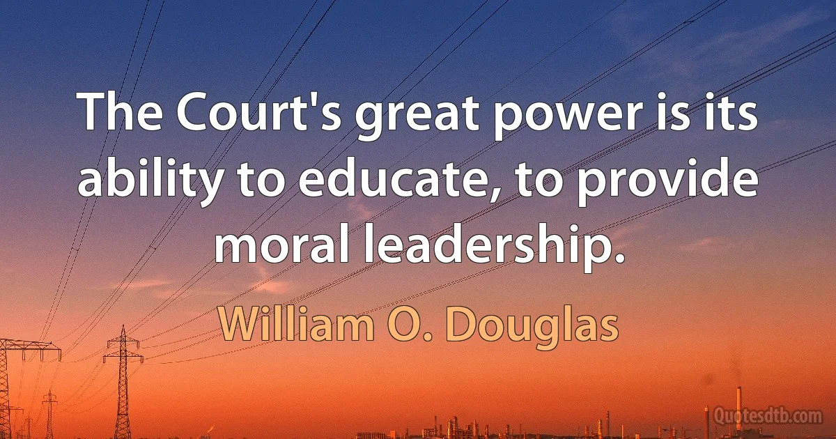 The Court's great power is its ability to educate, to provide moral leadership. (William O. Douglas)