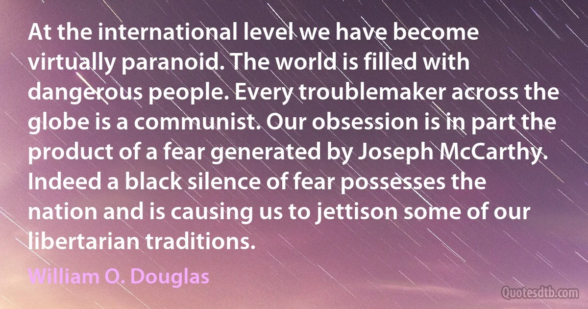 At the international level we have become virtually paranoid. The world is filled with dangerous people. Every troublemaker across the globe is a communist. Our obsession is in part the product of a fear generated by Joseph McCarthy. Indeed a black silence of fear possesses the nation and is causing us to jettison some of our libertarian traditions. (William O. Douglas)