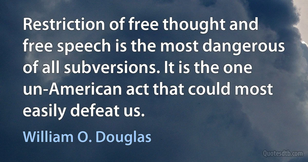 Restriction of free thought and free speech is the most dangerous of all subversions. It is the one un-American act that could most easily defeat us. (William O. Douglas)