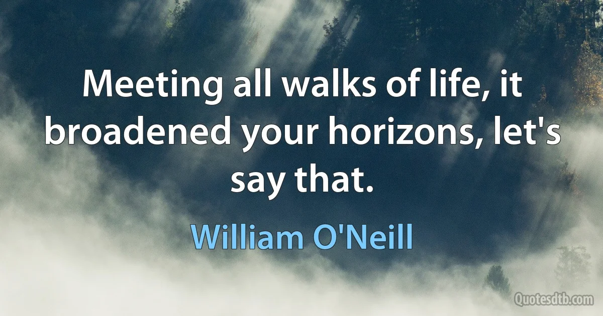 Meeting all walks of life, it broadened your horizons, let's say that. (William O'Neill)