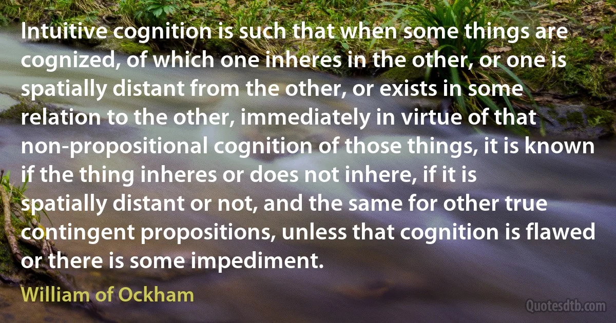 Intuitive cognition is such that when some things are cognized, of which one inheres in the other, or one is spatially distant from the other, or exists in some relation to the other, immediately in virtue of that non-propositional cognition of those things, it is known if the thing inheres or does not inhere, if it is spatially distant or not, and the same for other true contingent propositions, unless that cognition is flawed or there is some impediment. (William of Ockham)