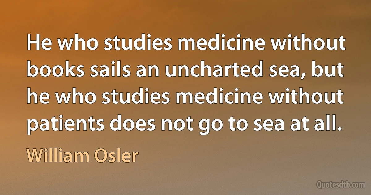 He who studies medicine without books sails an uncharted sea, but he who studies medicine without patients does not go to sea at all. (William Osler)